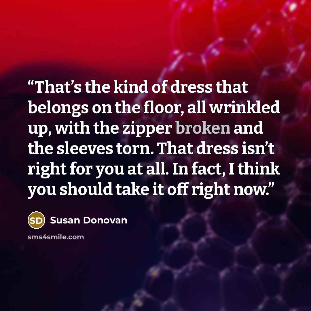 “That’s the kind of dress that belongs on the floor, all wrinkled up, with the zipper broken and the sleeves torn. That dress isn’t right for you at all. In fact, I think you should take it off right now.” quote by Susan Donovan