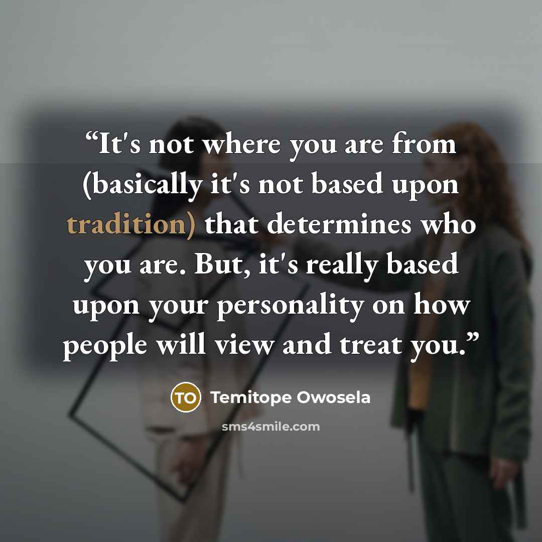 “It's not where you are from (basically it's not based upon tradition) that determines who you are. But, it's really based upon your personality on how people will view and treat you.” quote by Temitope Owosela