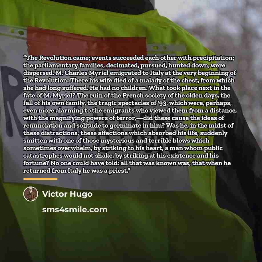 “The Revolution came; events succeeded each other with precipitation; the parliamentary families, decimated, pursued, hunted down, were dispersed. M. Charles Myriel emigrated to Italy at the very beginning of the Revolution. There his wife died of a malady of the chest, from which she had long…” quote by Victor Hugo