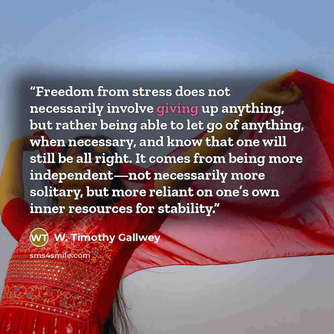 “Freedom from stress does not necessarily involve giving up anything, but rather being able to let go of anything, when necessary, and know that one will still be all right. It comes from being more independent—not necessarily more solitary, but more reliant on one’s own inner resources for…” quote by W. Timothy Gallwey