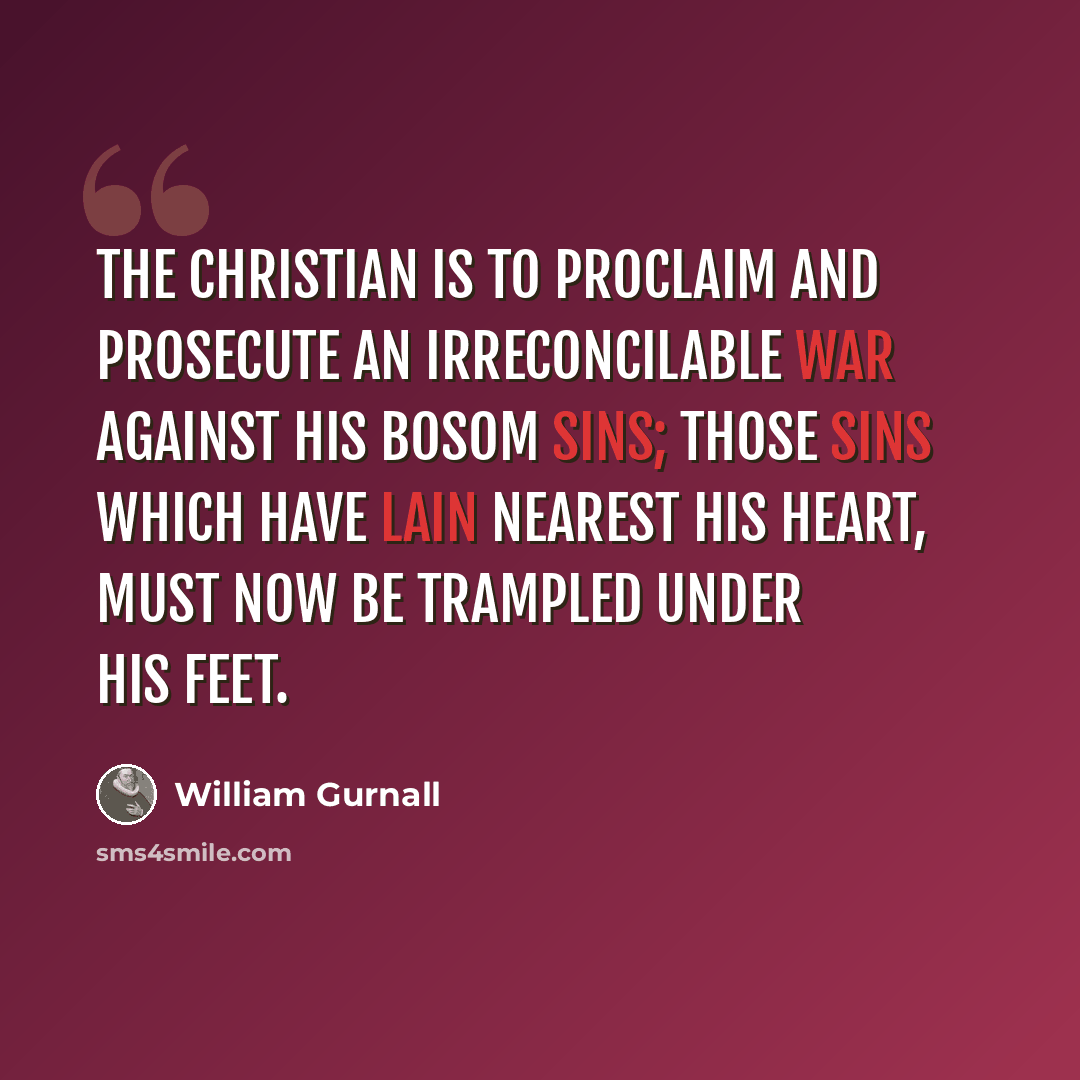 “The Christian is to proclaim and prosecute an irreconcilable war against his bosom sins; those sins which have lain nearest his heart, must now be trampled under his feet.” quote by William Gurnall