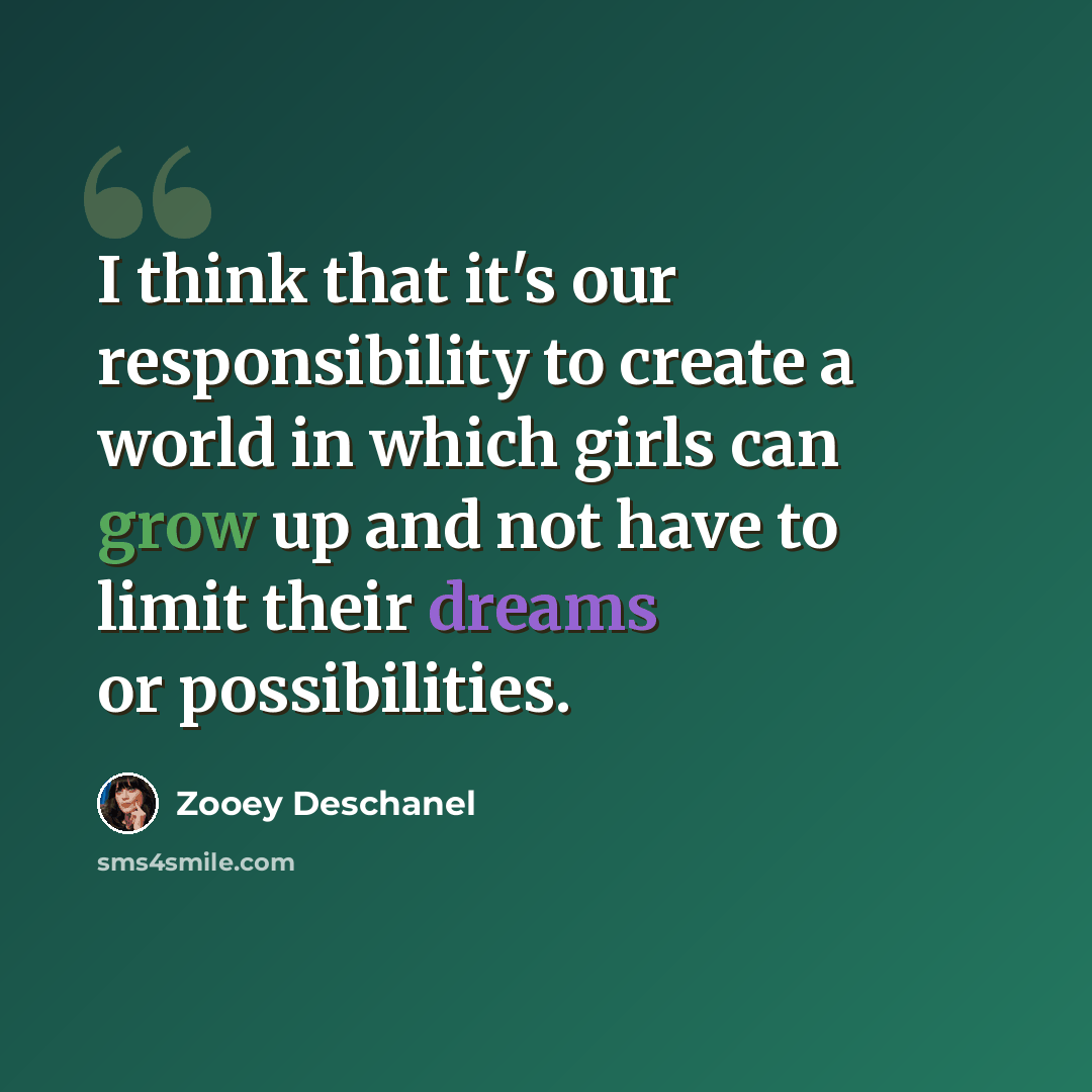 “I think that it's our responsibility to create a world in which girls can grow up and not have to limit their dreams or possibilities.” quote by Zooey Deschanel