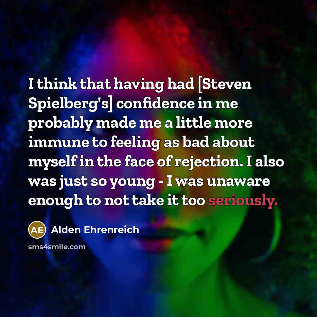 “I think that having had [Steven Spielberg's] confidence in me probably made me a little more immune to feeling as bad about myself in the face of rejection. I also was just so young - I was unaware enough to not take it too seriously.” quote by Alden Ehrenreich
