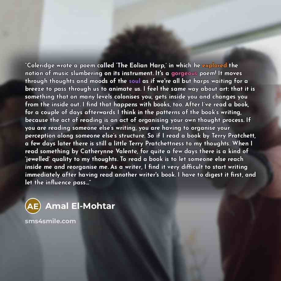 “Coleridge wrote a poem called ‘The Eolian Harp,’ in which he explored the notion of music slumbering on its instrument. It's a gorgeous poem! It moves through thoughts and moods of the soul as if we're all but harps waiting for a breeze to pass through us to animate us. I feel the same way about…” quote by Amal El-Mohtar