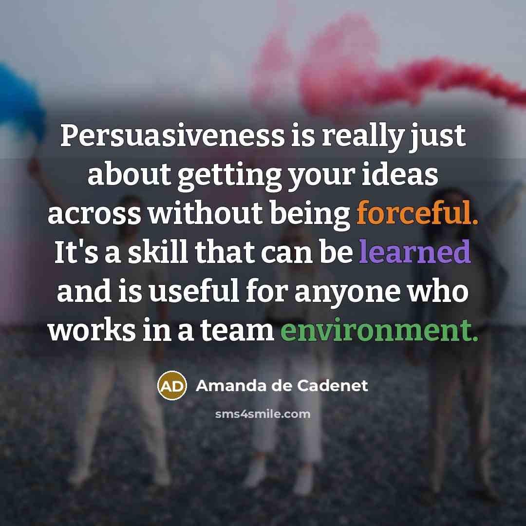 “Persuasiveness is really just about getting your ideas across without being forceful. It's a skill that can be learned and is useful for anyone who works in a team environment.” quote by Amanda de Cadenet