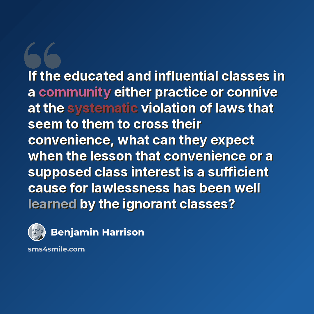 “If the educated and influential classes in a community either practice or connive at the systematic violation of laws that seem to them to cross their convenience, what can they expect when the lesson that convenience or a supposed class interest is a sufficient cause for lawlessness has been well…” quote by Benjamin Harrison