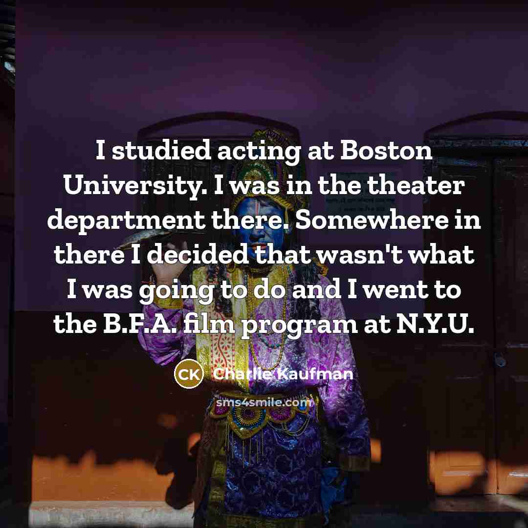 “I studied acting at Boston University. I was in the theater department there. Somewhere in there I decided that wasn't what I was going to do and I went to the B.F.A. film program at N.Y.U.” quote by Charlie Kaufman