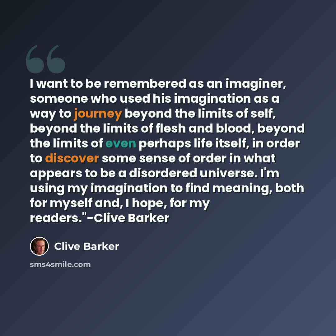 “I want to be remembered as an imaginer, someone who used his imagination as a way to journey beyond the limits of self, beyond the limits of flesh and blood, beyond the limits of even perhaps life itself, in order to discover some sense of order in what appears to be a disordered universe. I'm…” quote by Clive Barker