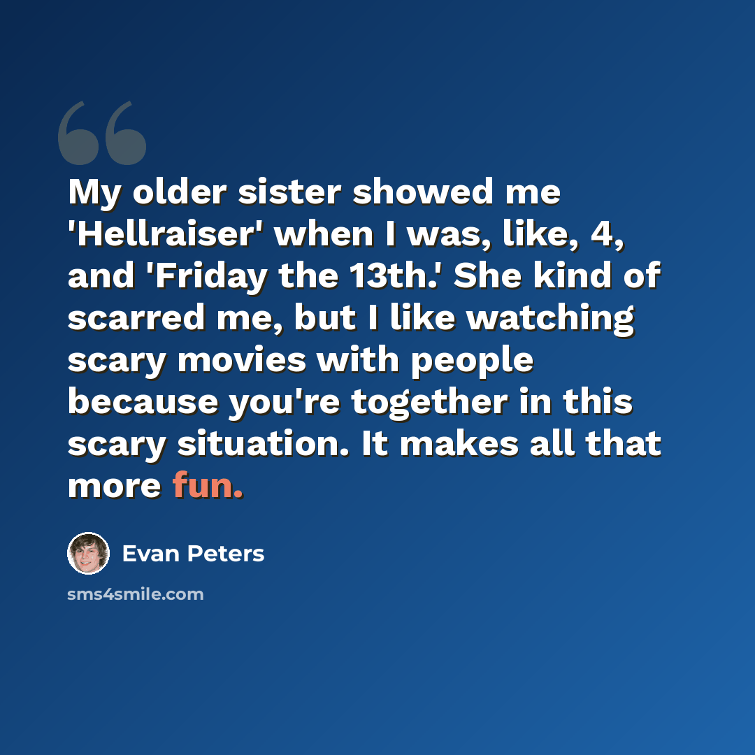 “My older sister showed me 'Hellraiser' when I was, like, 4, and 'Friday the 13th.' She kind of scarred me, but I like watching scary movies with people because you're together in this scary situation. It makes all that more fun.” quote by Evan Peters