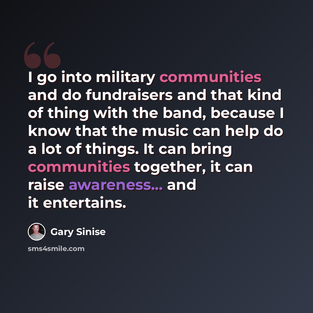 “I go into military communities and do fundraisers and that kind of thing with the band, because I know that the music can help do a lot of things. It can bring communities together, it can raise awareness... and it entertains.” quote by Gary Sinise