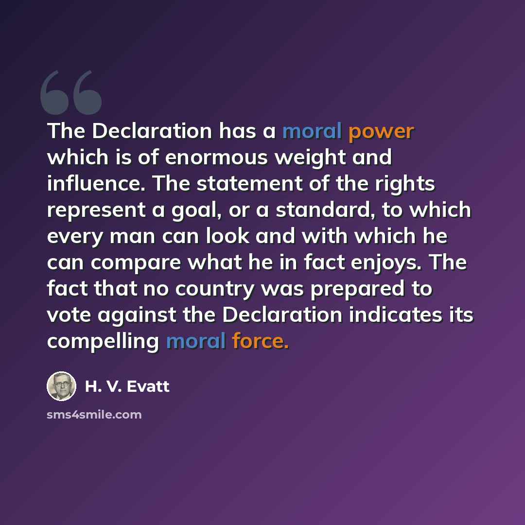 “The Declaration has a moral power which is of enormous weight and influence. The statement of the rights represent a goal, or a standard, to which every man can look and with which he can compare what he in fact enjoys. The fact that no country was prepared to vote against the Declaration…” quote by H. V. Evatt