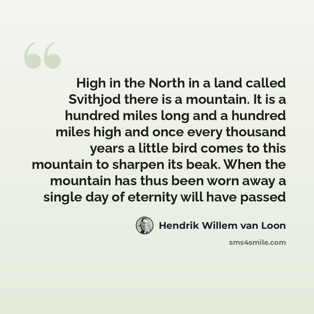 “High in the North in a land called Svithjod there is a mountain. It is a hundred miles long and a hundred miles high and once every thousand years a little bird comes to this mountain to sharpen its beak. When the mountain has thus been worn away a single day of eternity will have passed” quote by Hendrik Willem van Loon