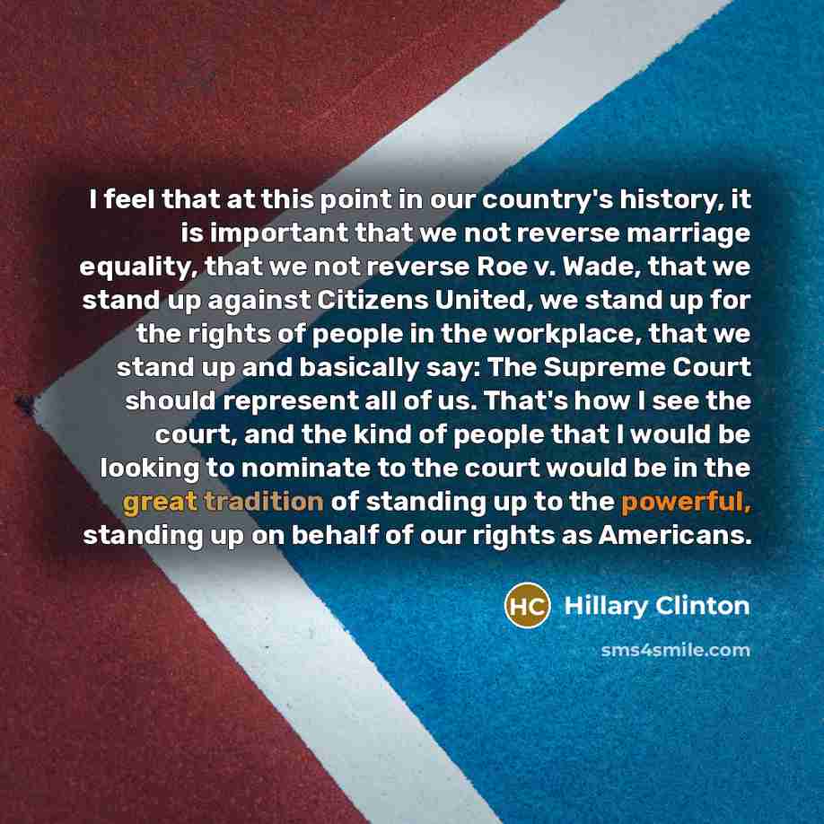 “I feel that at this point in our country's history, it is important that we not reverse marriage equality, that we not reverse Roe v. Wade, that we stand up against Citizens United, we stand up for the rights of people in the workplace, that we stand up and basically say: The Supreme Court should…” quote by Hillary Clinton