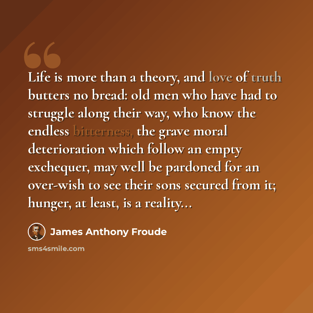 “Life is more than a theory, and love of truth butters no bread: old men who have had to struggle along their way, who know the endless bitterness, the grave moral deterioration which follow an empty exchequer, may well be pardoned for an over-wish to see their sons secured from it; hunger, at…” quote by James Anthony Froude