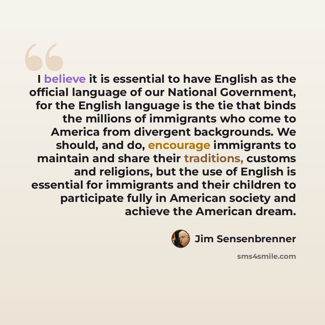 “I believe it is essential to have English as the official language of our National Government, for the English language is the tie that binds the millions of immigrants who come to America from divergent backgrounds. We should, and do, encourage immigrants to maintain and share their traditions…” quote by Jim Sensenbrenner