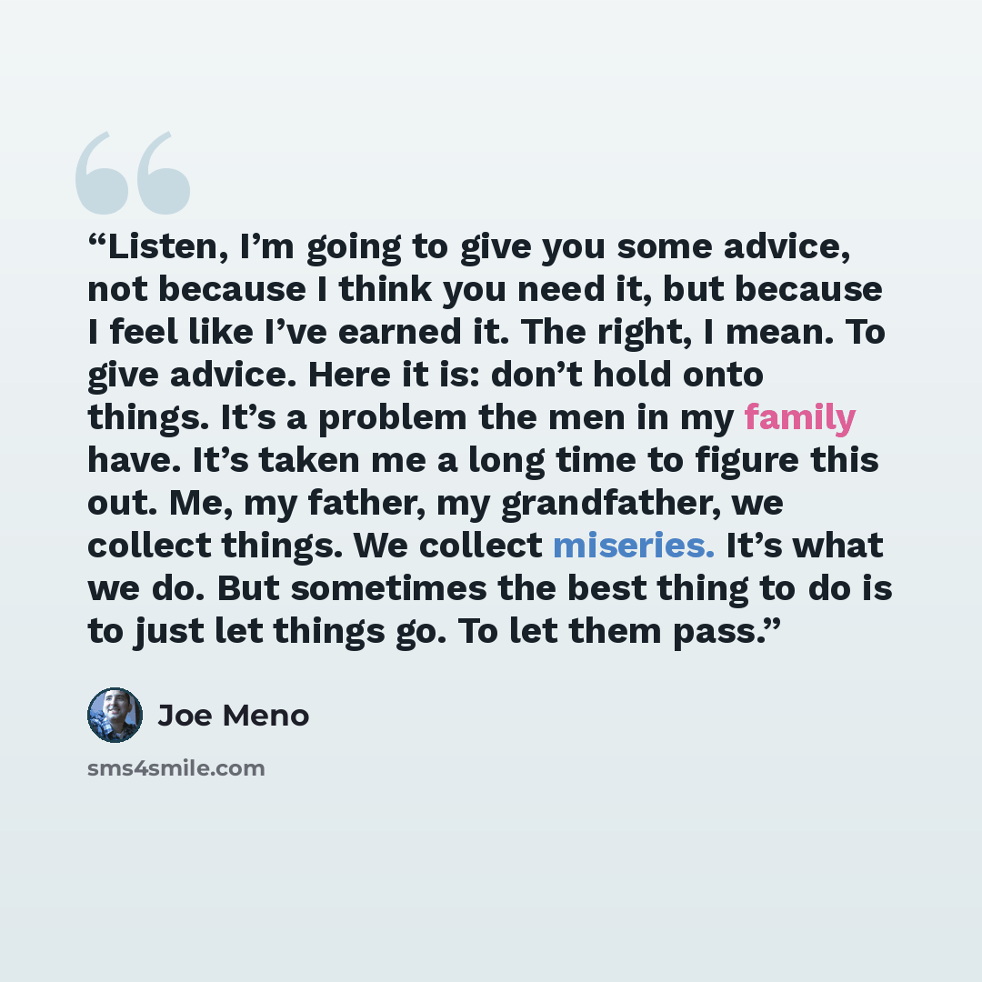 “Listen, I’m going to give you some advice, not because I think you need it, but because I feel like I’ve earned it. The right, I mean. To give advice. Here it is: don’t hold onto things. It’s a problem the men in my family have. It’s taken me a long time to figure this out. Me, my father, my…” quote by Joe Meno