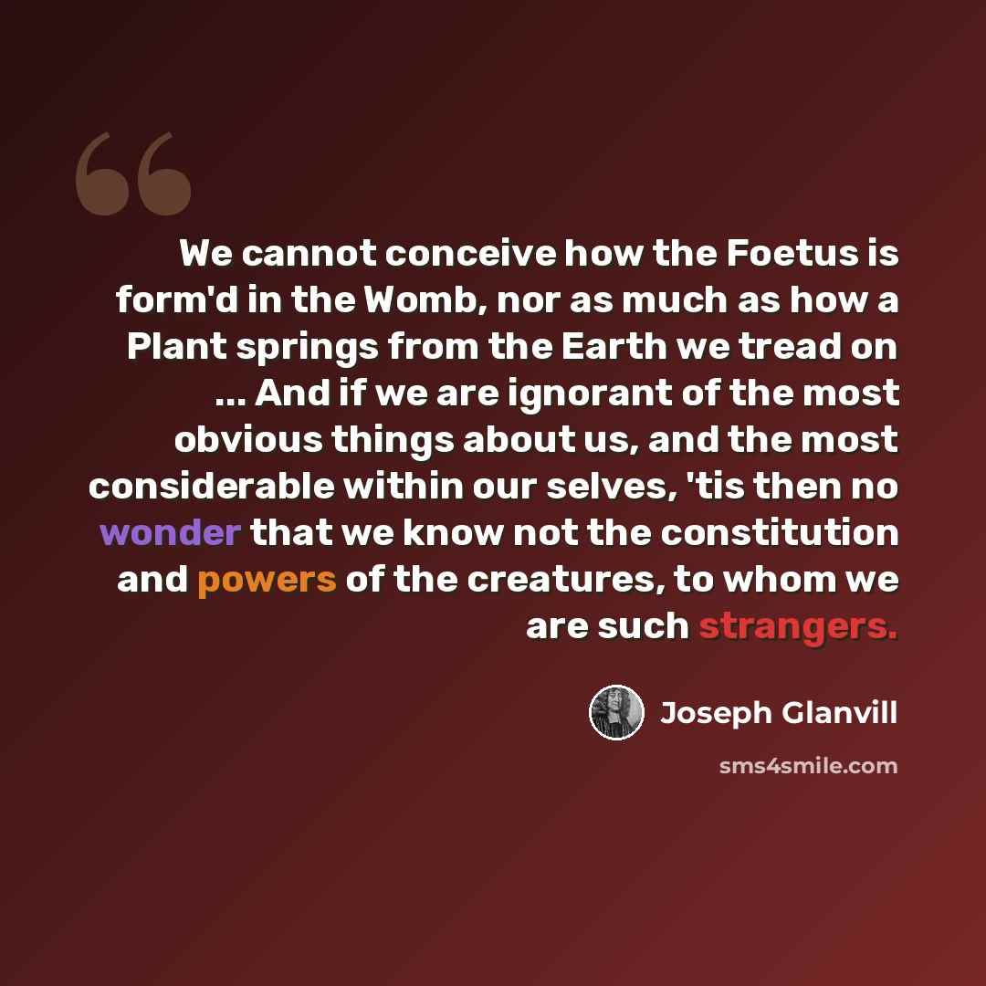 “We cannot conceive how the Foetus is form'd in the Womb, nor as much as how a Plant springs from the Earth we tread on ... And if we are ignorant of the most obvious things about us, and the most considerable within our selves, 'tis then no wonder that we know not the constitution and powers of…” quote by Joseph Glanvill