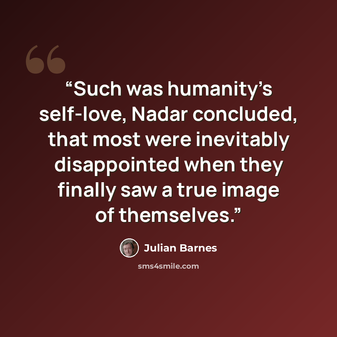 “Such was humanity’s self-love, Nadar concluded, that most were inevitably disappointed when they finally saw a true image of themselves.” quote by Julian Barnes
