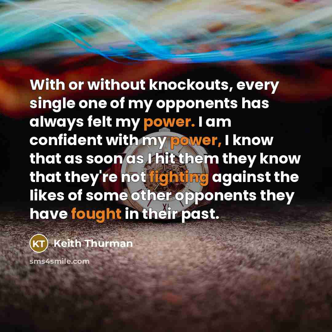 “With or without knockouts, every single one of my opponents has always felt my power. I am confident with my power, I know that as soon as I hit them they know that they're not fighting against the likes of some other opponents they have fought in their past.” quote by Keith Thurman