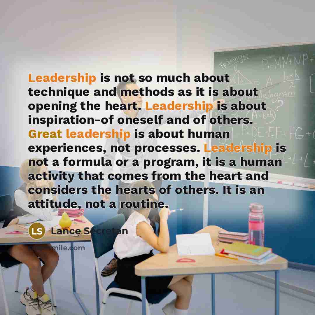 “Leadership is not so much about technique and methods as it is about opening the heart. Leadership is about inspiration-of oneself and of others. Great leadership is about human experiences, not processes. Leadership is not a formula or a program, it is a human activity that comes from the heart…” quote by Lance Secretan