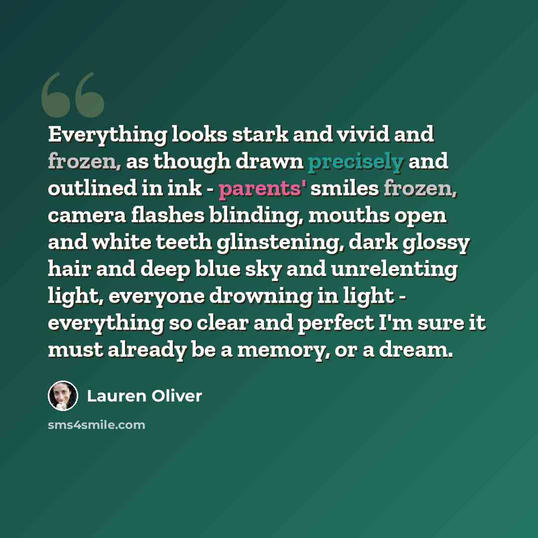 “Everything looks stark and vivid and frozen, as though drawn precisely and outlined in ink - parents' smiles frozen, camera flashes blinding, mouths open and white teeth glinstening, dark glossy hair and deep blue sky and unrelenting light, everyone drowning in light - everything so clear and…” quote by Lauren Oliver