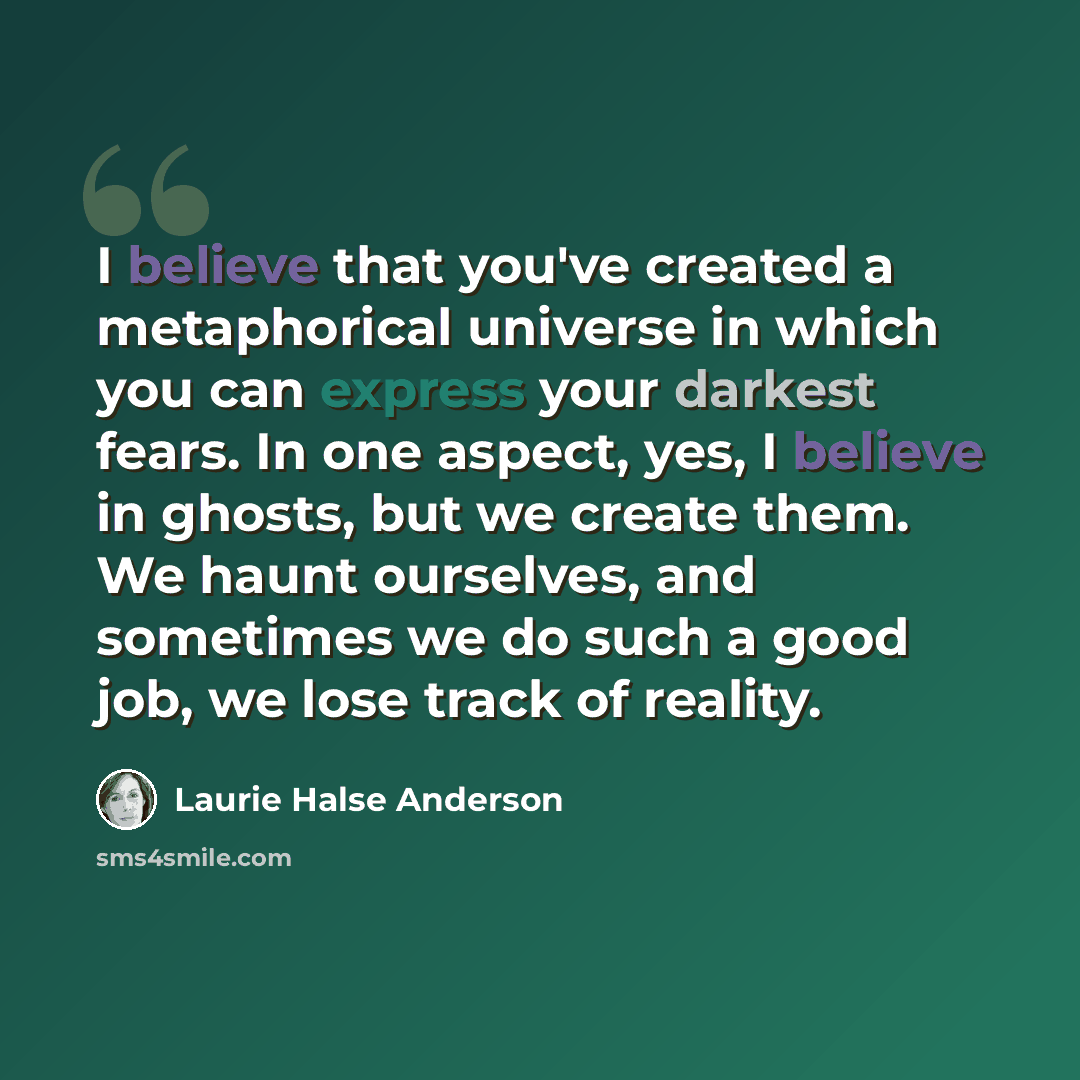 “I believe that you've created a metaphorical universe in which you can express your darkest fears. In one aspect, yes, I believe in ghosts, but we create them. We haunt ourselves, and sometimes we do such a good job, we lose track of reality.” quote by Laurie Halse Anderson