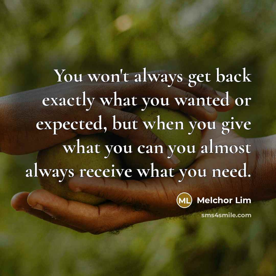 “You won't always get back exactly what you wanted or expected, but when you give what you can you almost always receive what you need.” quote by Melchor Lim