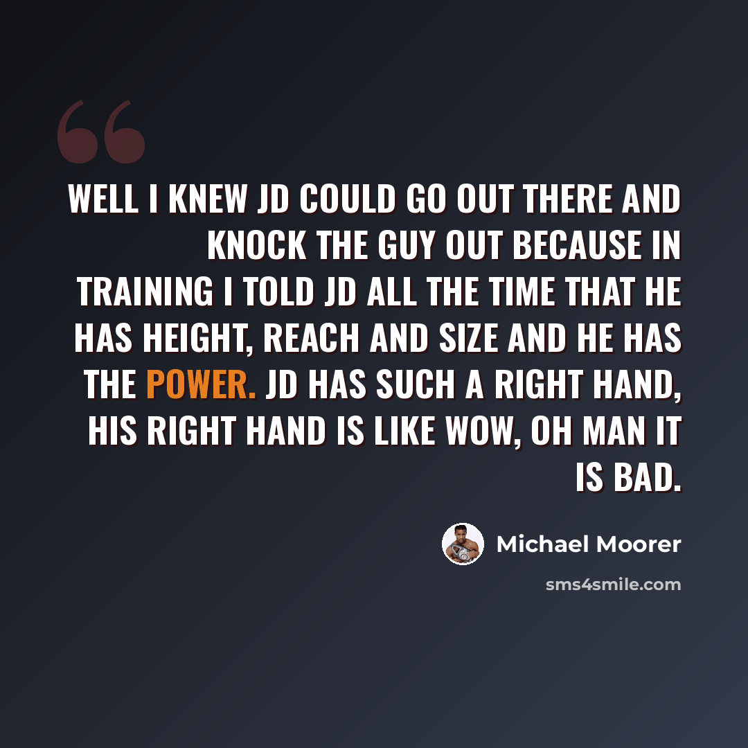 “Well I knew JD could go out there and knock the guy out because in training I told JD all the time that he has height, reach and size and he has the power. JD has such a right hand, his right hand is like wow, oh man it is bad.” quote by Michael Moorer
