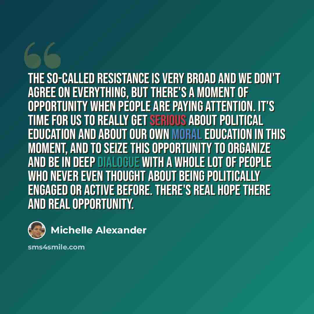 “The so-called resistance is very broad and we don't agree on everything, but there's a moment of opportunity when people are paying attention. It's time for us to really get serious about political education and about our own moral education in this moment, and to seize this opportunity to…” quote by Michelle Alexander
