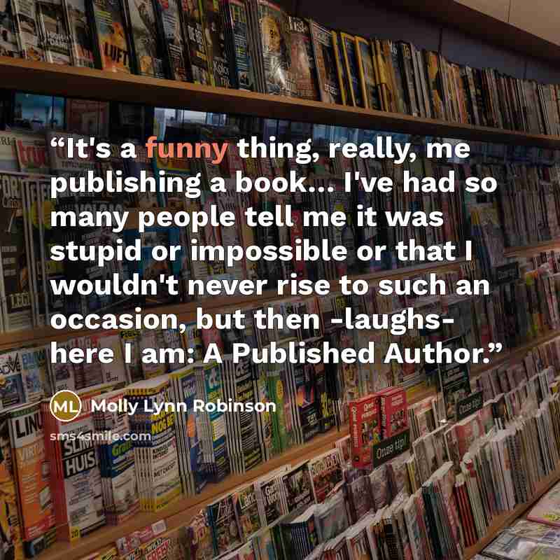 “It's a funny thing, really, me publishing a book… I've had so many people tell me it was stupid or impossible or that I wouldn't never rise to such an occasion, but then -laughs- here I am: A Published Author.” quote by Molly Lynn Robinson