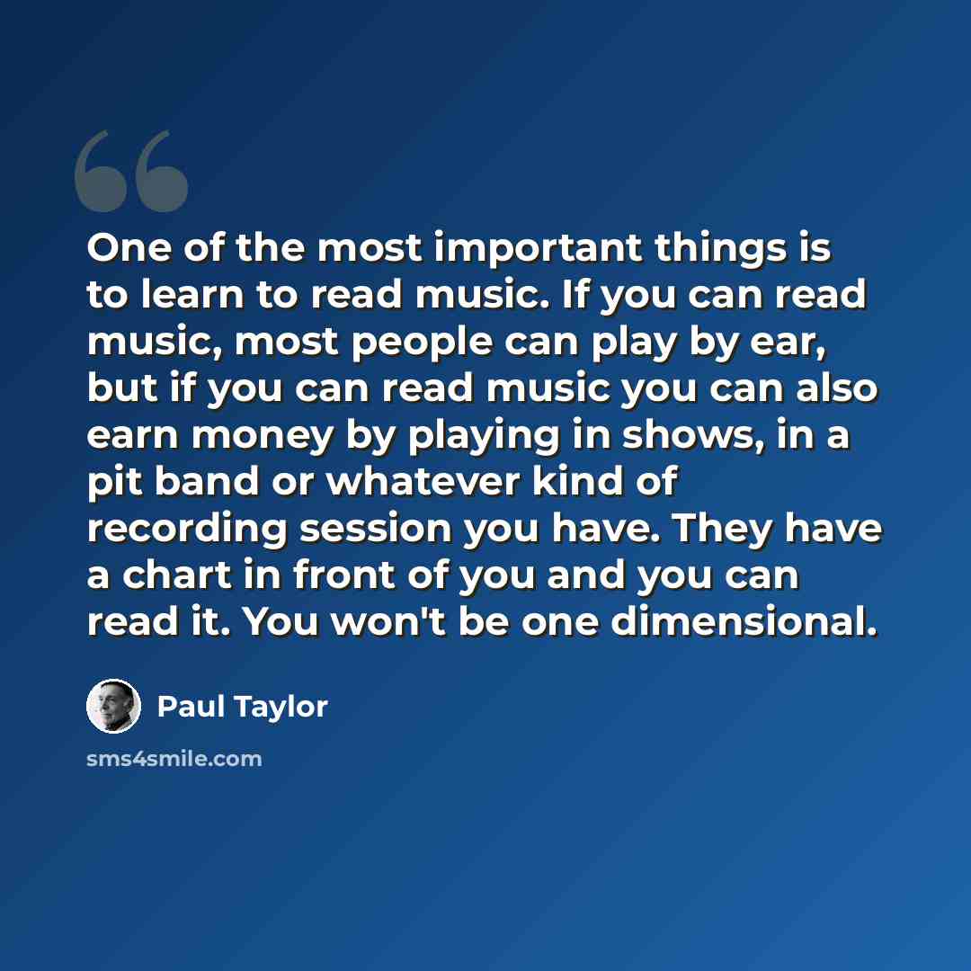 “One of the most important things is to learn to read music. If you can read music, most people can play by ear, but if you can read music you can also earn money by playing in shows, in a pit band or whatever kind of recording session you have. They have a chart in front of you and you can read…” quote by Paul Taylor