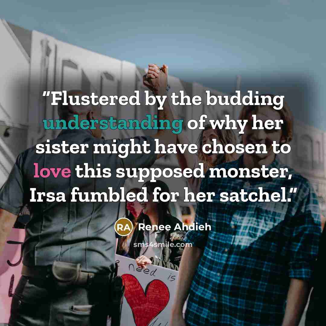 “Flustered by the budding understanding of why her sister might have chosen to love this supposed monster, Irsa fumbled for her satchel.” quote by Renee Ahdieh
