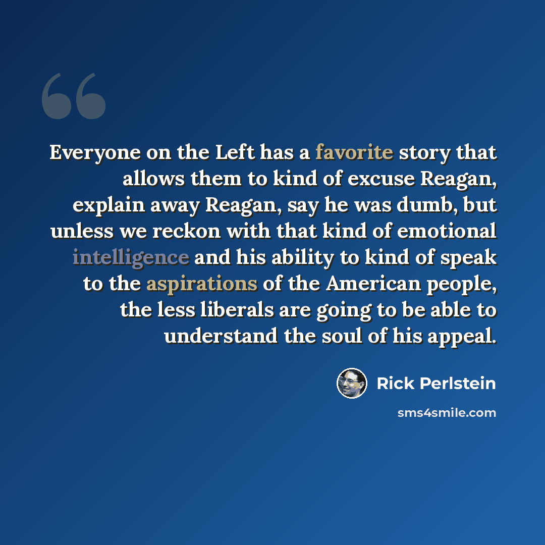 “Everyone on the Left has a favorite story that allows them to kind of excuse Reagan, explain away Reagan, say he was dumb, but unless we reckon with that kind of emotional intelligence and his ability to kind of speak to the aspirations of the American people, the less liberals are going to be…” quote by Rick Perlstein