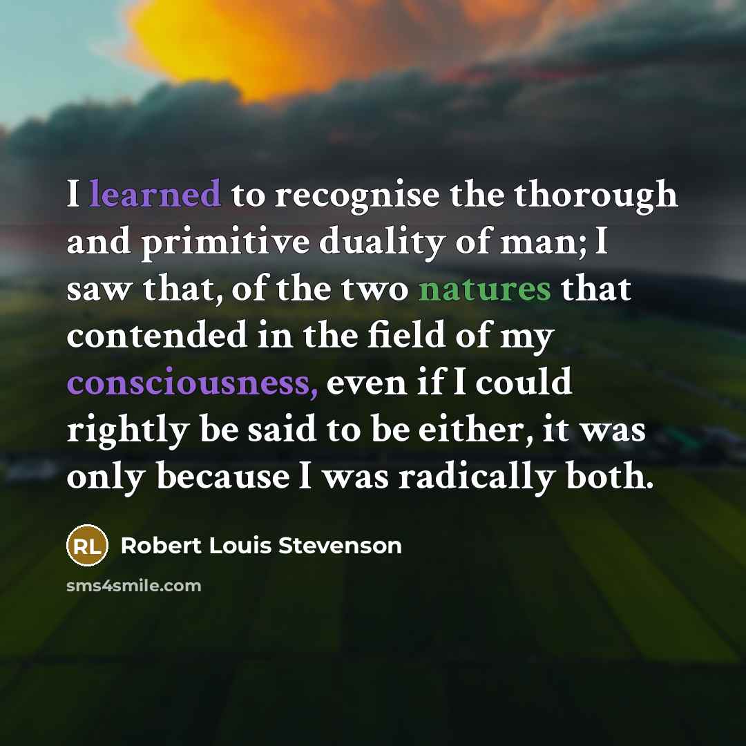 “I learned to recognise the thorough and primitive duality of man; I saw that, of the two natures that contended in the field of my consciousness, even if I could rightly be said to be either, it was only because I was radically both.” quote by Robert Louis Stevenson