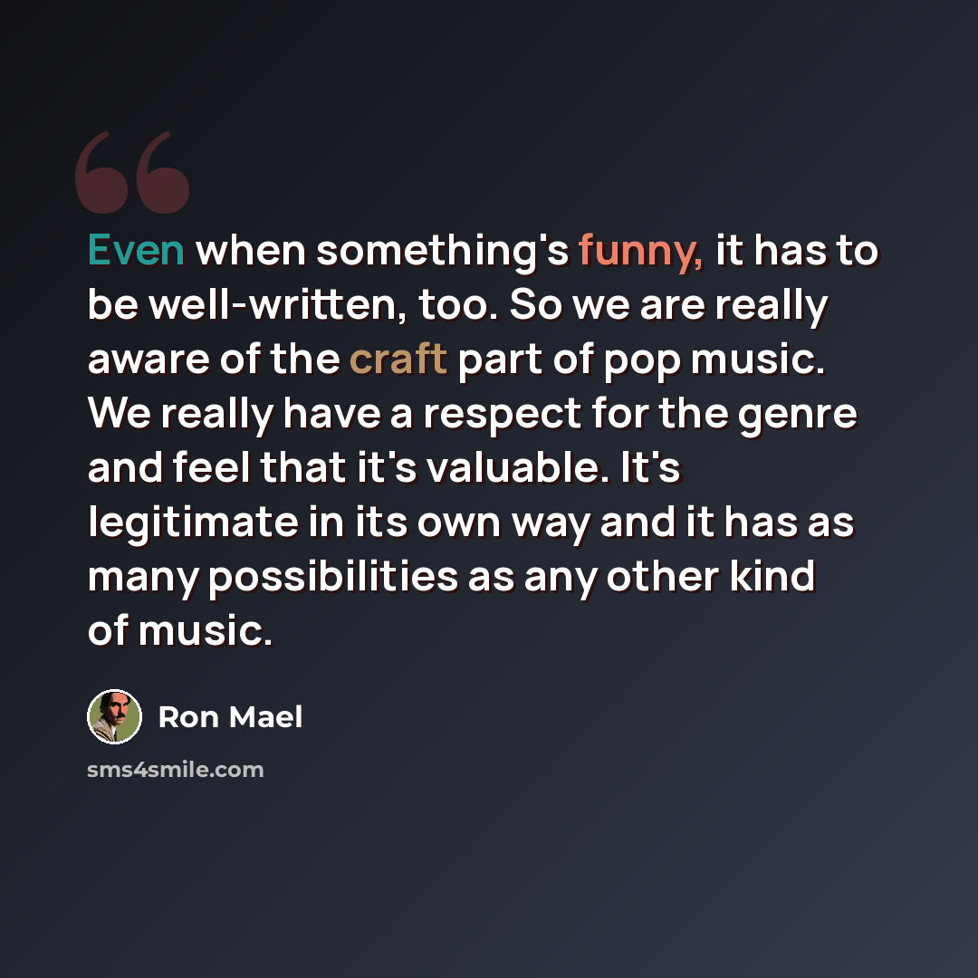 “Even when something's funny, it has to be well-written, too. So we are really aware of the craft part of pop music. We really have a respect for the genre and feel that it's valuable. It's legitimate in its own way and it has as many possibilities as any other kind of music.” quote by Ron Mael