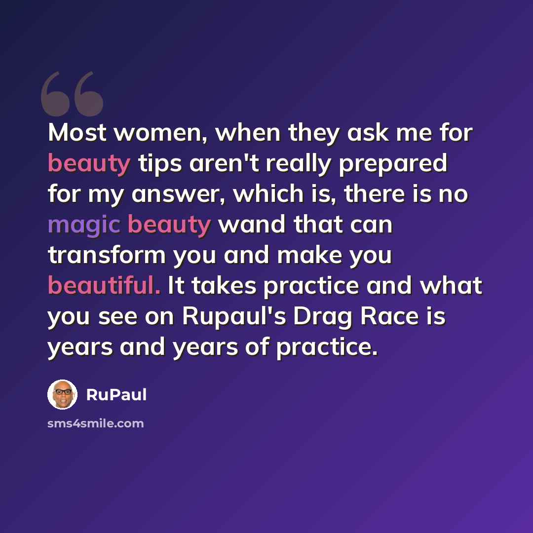 “Most women, when they ask me for beauty tips aren't really prepared for my answer, which is, there is no magic beauty wand that can transform you and make you beautiful. It takes practice and what you see on Rupaul's Drag Race is years and years of practice.” quote by RuPaul