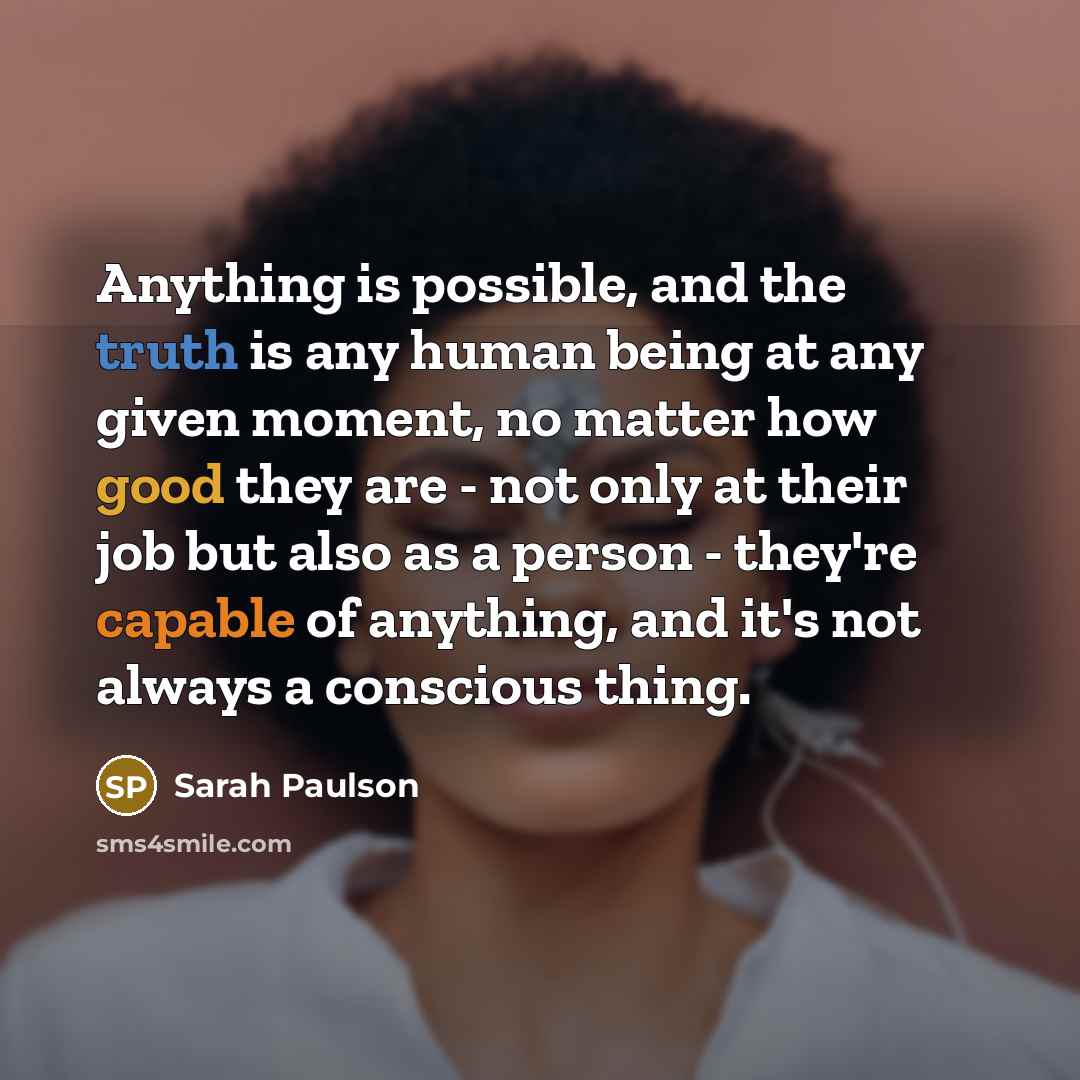 “Anything is possible, and the truth is any human being at any given moment, no matter how good they are - not only at their job but also as a person - they're capable of anything, and it's not always a conscious thing.” quote by Sarah Paulson
