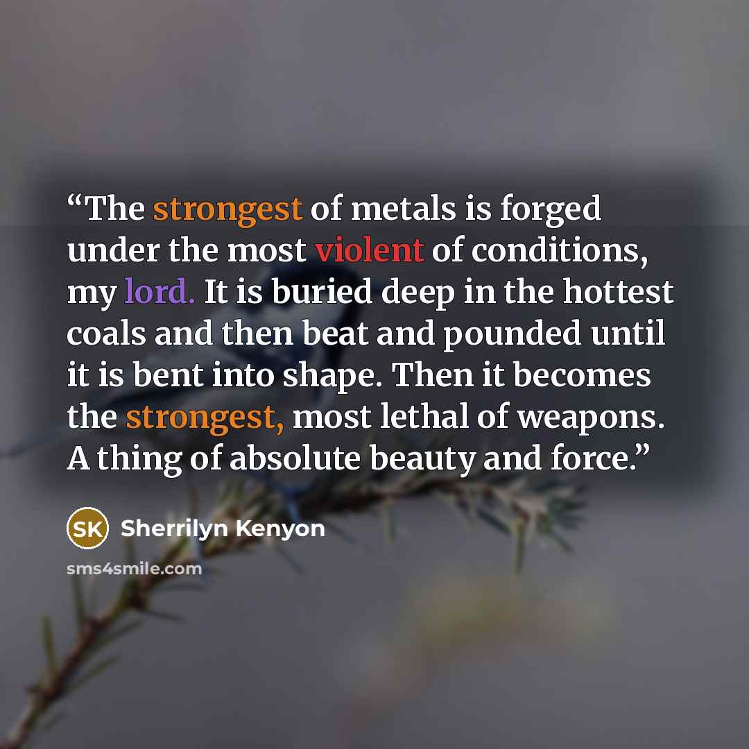 “The strongest of metals is forged under the most violent of conditions, my lord. It is buried deep in the hottest coals and then beat and pounded until it is bent into shape. Then it becomes the strongest, most lethal of weapons. A thing of absolute beauty and force.” quote by Sherrilyn Kenyon