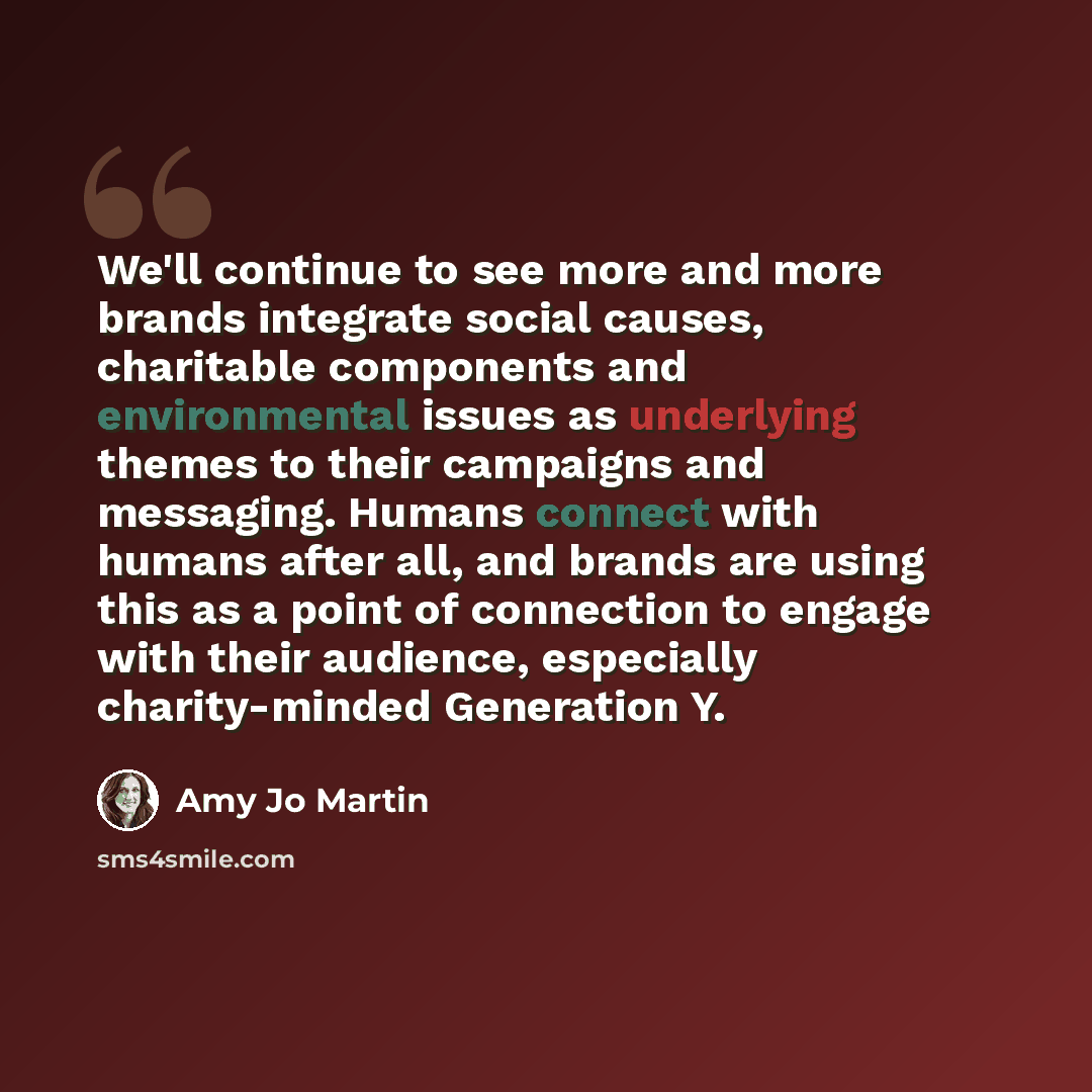 “We'll continue to see more and more brands integrate social causes, charitable components and environmental issues as underlying themes to their campaigns and messaging. Humans connect with humans after all, and brands are using this as a point of connection to engage with their audience…” quote by Amy Jo Martin