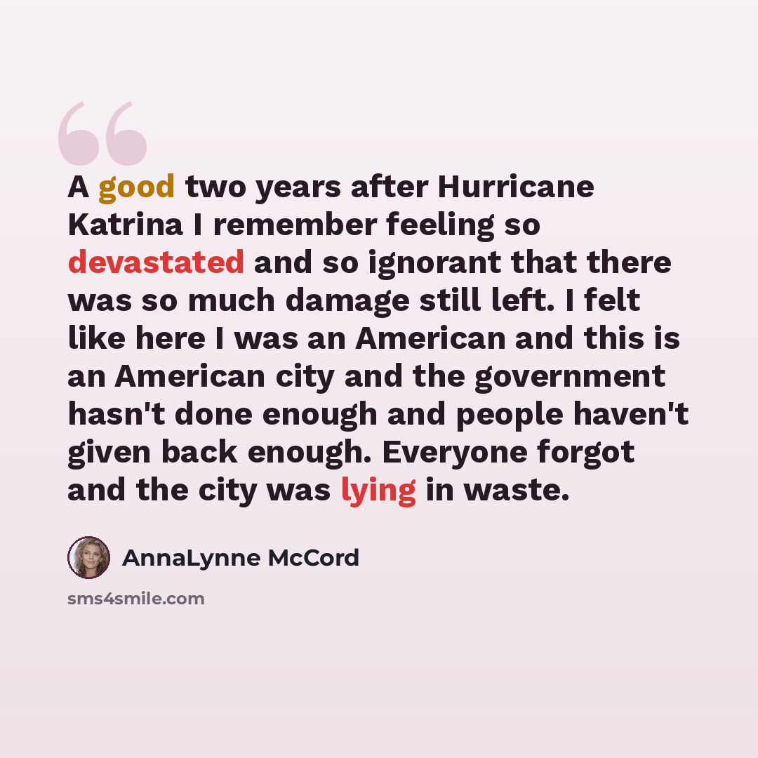 “A good two years after Hurricane Katrina I remember feeling so devastated and so ignorant that there was so much damage still left. I felt like here I was an American and this is an American city and the government hasn't done enough and people haven't given back enough. Everyone forgot and the…” quote by AnnaLynne McCord