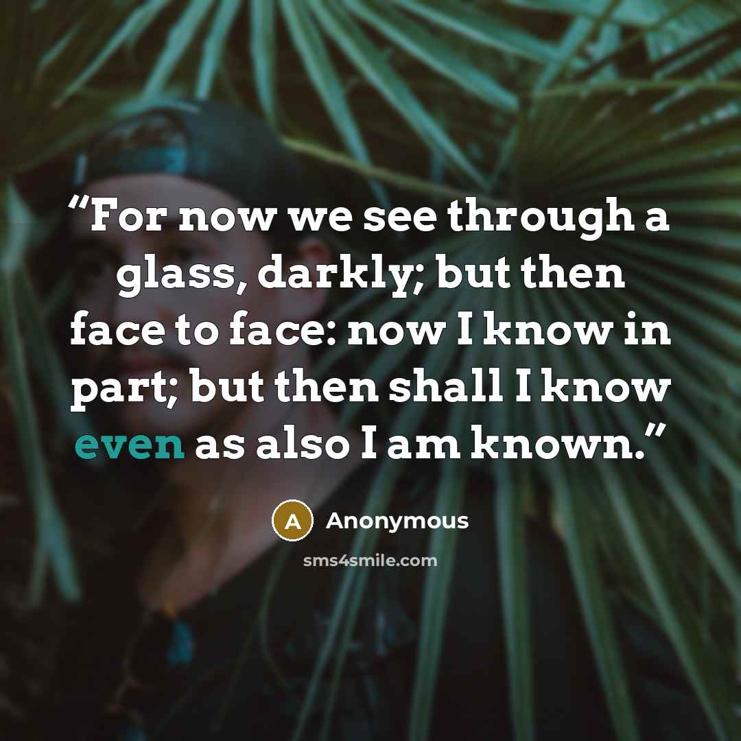 “For now we see through a glass, darkly; but then face to face: now I know in part; but then shall I know even as also I am known.” quote by Anonymous
