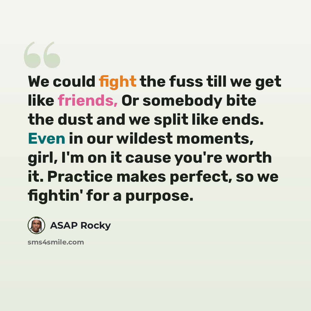 “We could fight the fuss till we get like friends, Or somebody bite the dust and we split like ends. Even in our wildest moments, girl, I'm on it cause you're worth it. Practice makes perfect, so we fightin' for a purpose.” quote by ASAP Rocky