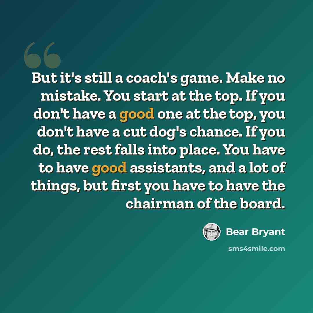 “But it's still a coach's game. Make no mistake. You start at the top. If you don't have a good one at the top, you don't have a cut dog's chance. If you do, the rest falls into place. You have to have good assistants, and a lot of things, but first you have to have the chairman of the board.” quote by Bear Bryant