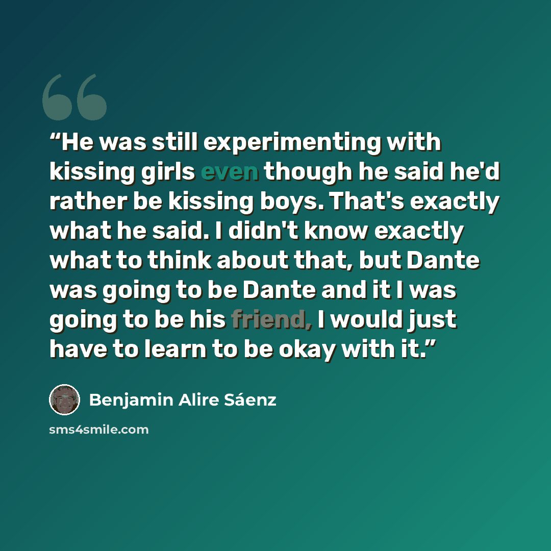 “He was still experimenting with kissing girls even though he said he'd rather be kissing boys. That's exactly what he said. I didn't know exactly what to think about that, but Dante was going to be Dante and it I was going to be his friend, I would just have to learn to be okay with it.” quote by Benjamin Alire Sáenz
