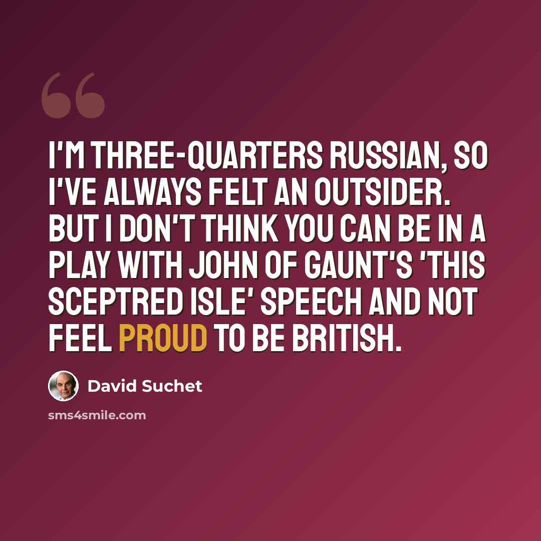 “I'm three-quarters Russian, so I've always felt an outsider. But I don't think you can be in a play with John Of Gaunt's 'This sceptred isle' speech and not feel proud to be British.” quote by David Suchet