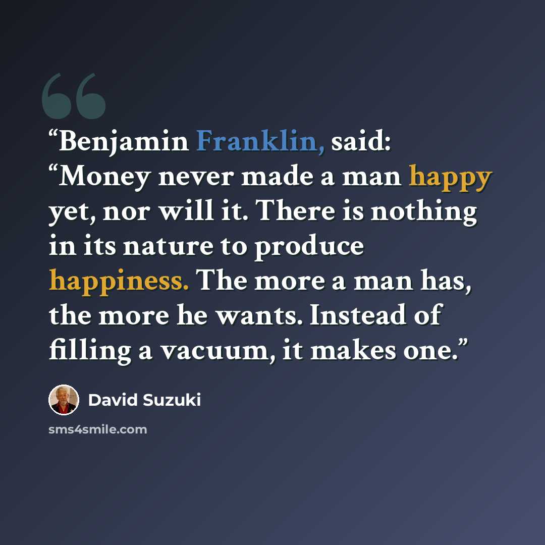 “Benjamin Franklin, said: “Money never made a man happy yet, nor will it. There is nothing in its nature to produce happiness. The more a man has, the more he wants. Instead of filling a vacuum, it makes one.” quote by David Suzuki