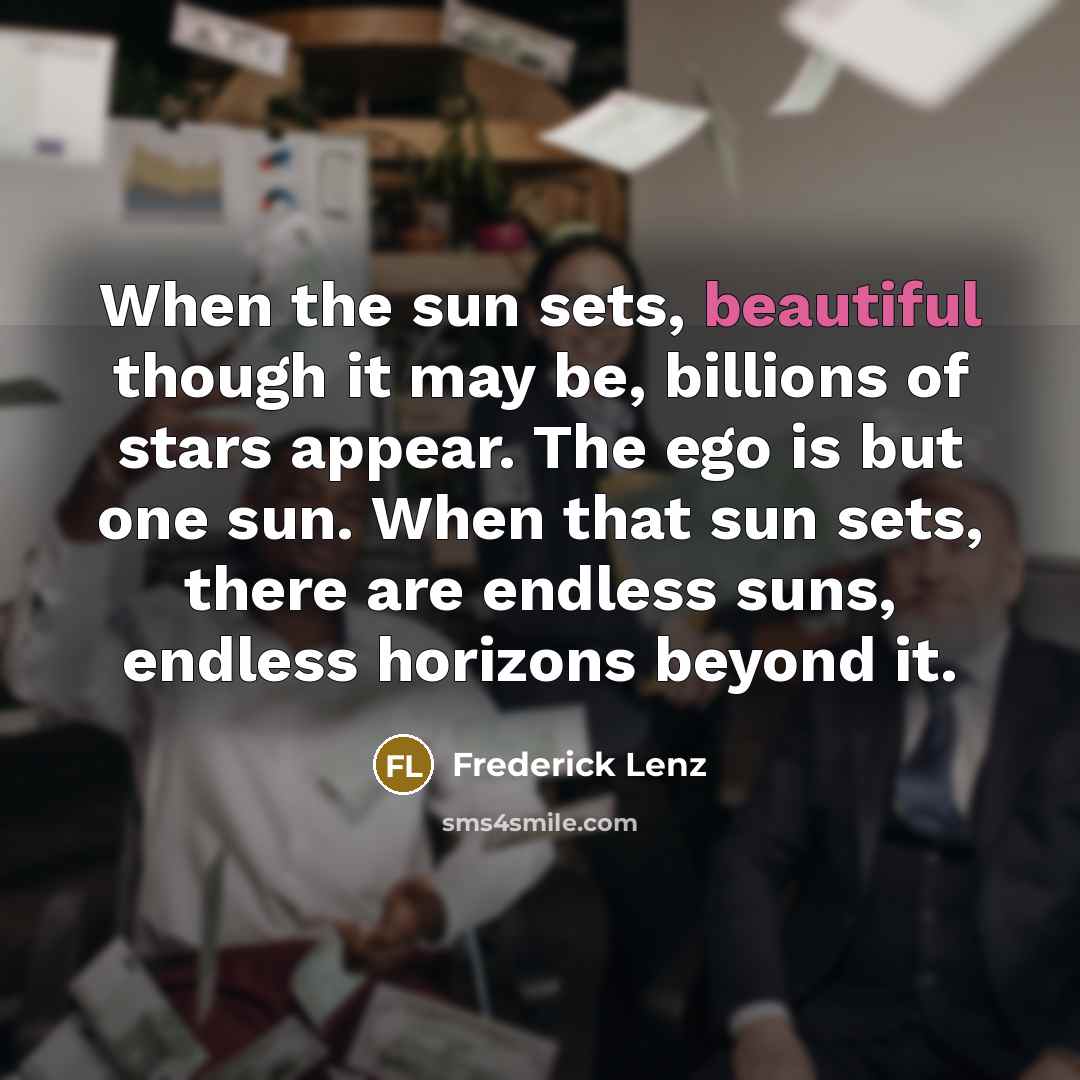 “When the sun sets, beautiful though it may be, billions of stars appear. The ego is but one sun. When that sun sets, there are endless suns, endless horizons beyond it.” quote by Frederick Lenz
