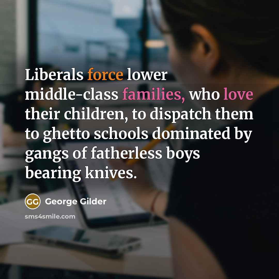 “Liberals force lower middle-class families, who love their children, to dispatch them to ghetto schools dominated by gangs of fatherless boys bearing knives.” quote by George Gilder