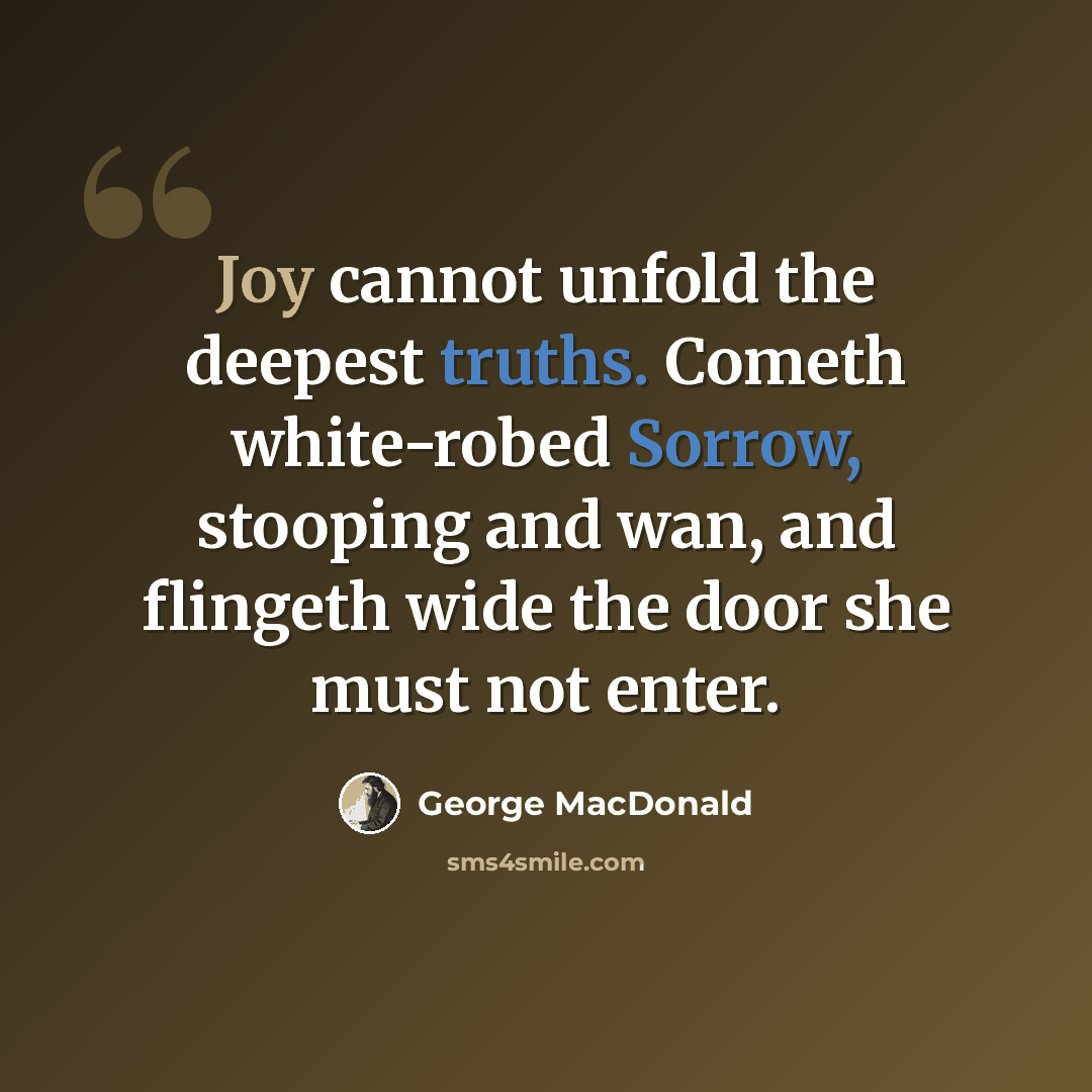 “Joy cannot unfold the deepest truths. Cometh white-robed Sorrow, stooping and wan, and flingeth wide the door she must not enter.” quote by George MacDonald