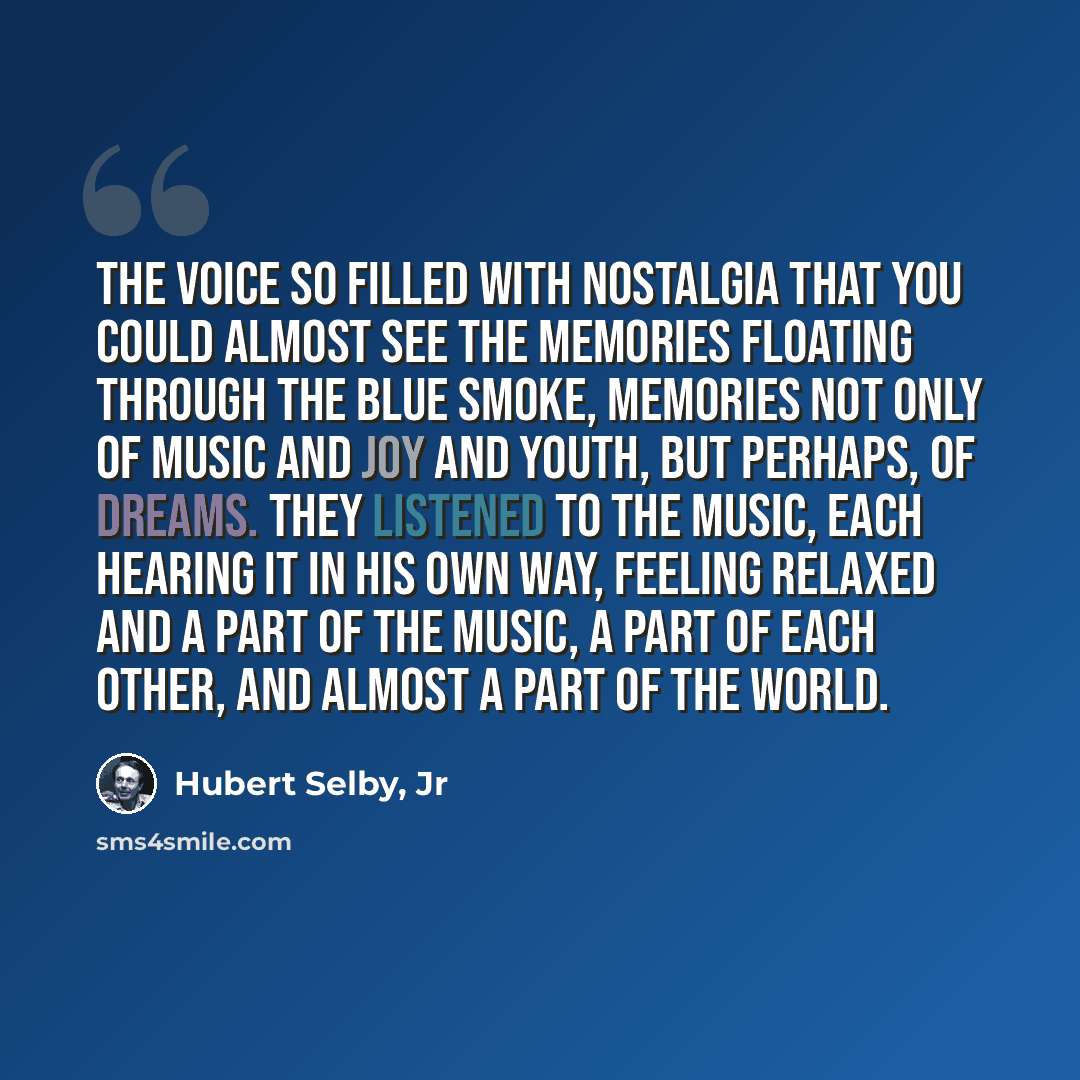 “The voice so filled with nostalgia that you could almost see the memories floating through the blue smoke, memories not only of music and joy and youth, but perhaps, of dreams. They listened to the music, each hearing it in his own way, feeling relaxed and a part of the music, a part of each…” quote by Hubert Selby, Jr
